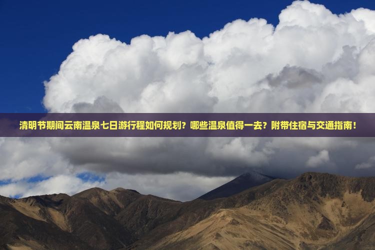清明节期间云南温泉七日游行程如何规划？哪些温泉值得一去？附带住宿与交通指南！