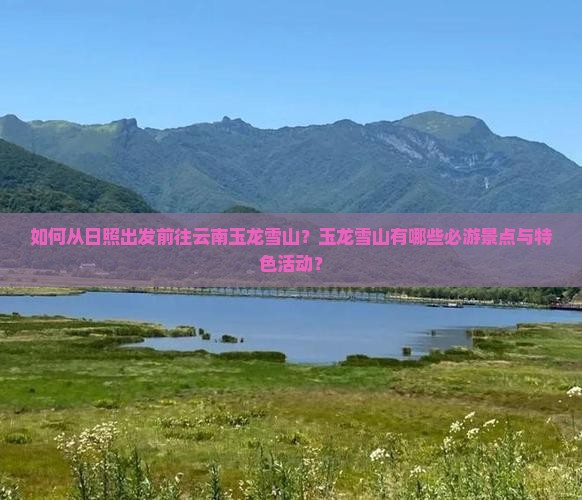 如何从日照出发前往云南玉龙雪山？玉龙雪山有哪些必游景点与特色活动？