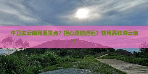 中卫去云南昆明景点？担心路途遥远？快用高铁游云南！