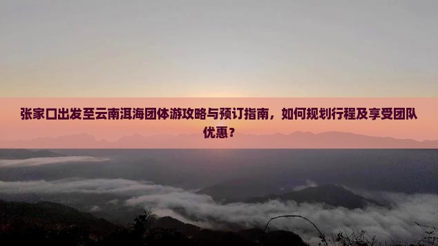 张家口出发至云南洱海团体游攻略与预订指南，如何规划行程及享受团队优惠？
