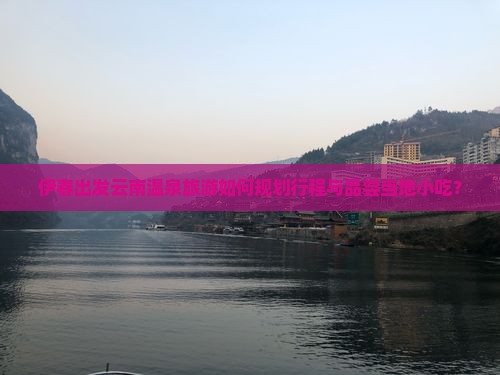 伊春出发云南温泉旅游如何规划行程与品尝当地小吃？