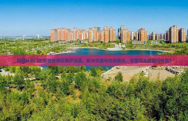如何从荆门出发独自游云南泸沽湖，解决交通与住宿痛点，享受高品质旅行体验？