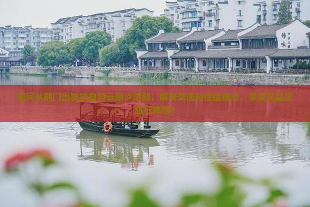 如何从荆门出发独自游云南泸沽湖，解决交通与住宿痛点，享受高品质旅行体验？