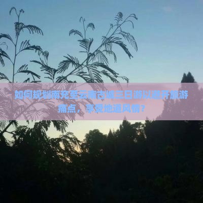 如何规划南充至云南古城三日游以避开旅游痛点，享受地道风情？