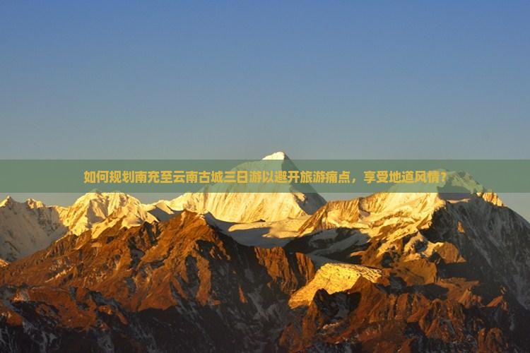 如何规划南充至云南古城三日游以避开旅游痛点，享受地道风情？