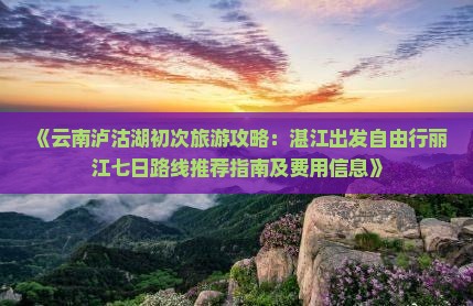 《云南泸沽湖初次旅游攻略：湛江出发自由行丽江七日路线推荐指南及费用信息》