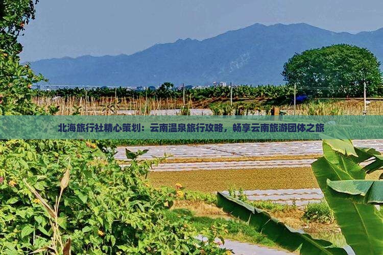 北海旅行社精心策划：云南温泉旅行攻略，畅享云南旅游团体之旅