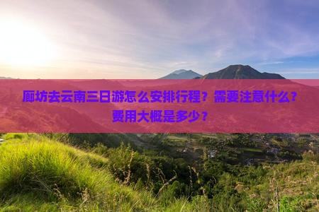 廊坊去云南三日游怎么安排行程？需要注意什么？费用大概是多少？