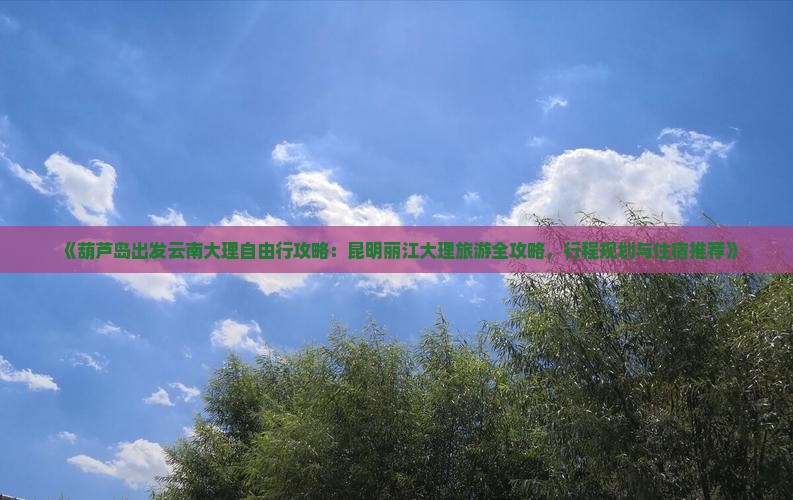 《葫芦岛出发云南大理自由行攻略：昆明丽江大理旅游全攻略，行程规划与住宿推荐》