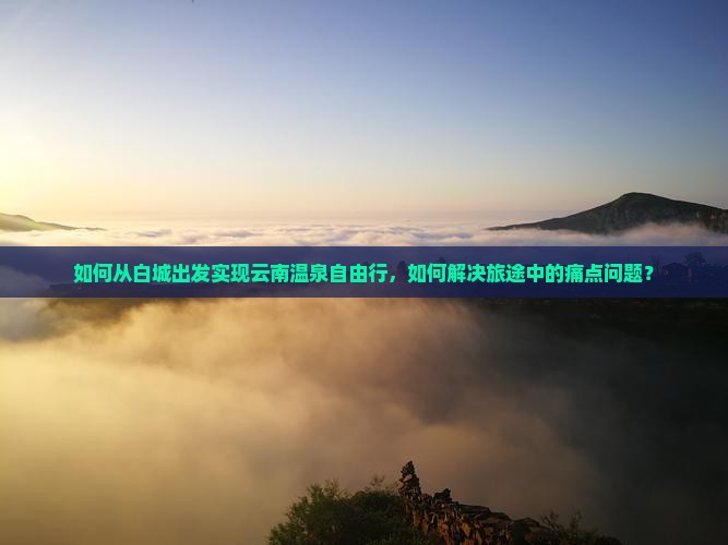 如何从白城出发实现云南温泉自由行，如何解决旅途中的痛点问题？