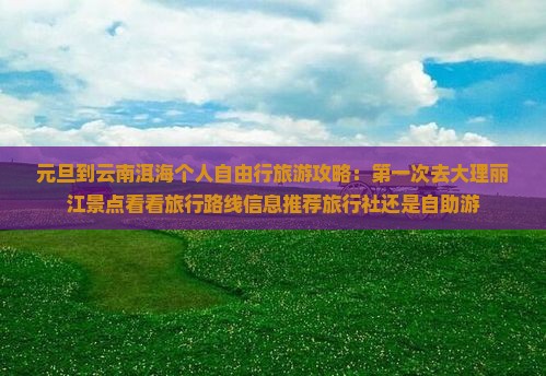 元旦到云南洱海个人自由行旅游攻略：第一次去大理丽江景点看看旅行路线信息推荐旅行社还是自助游