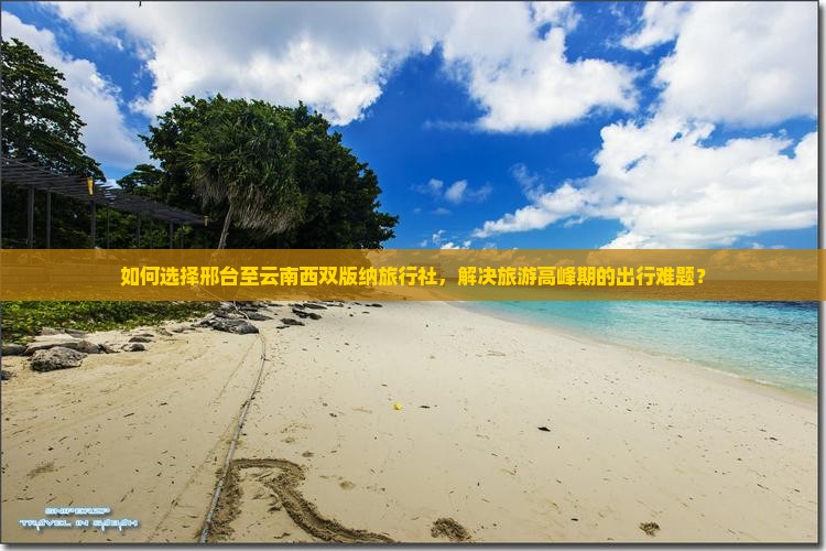 如何选择邢台至云南西双版纳旅行社，解决旅游高峰期的出行难题？