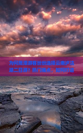 为何鹰潭游客纷纷选择云南泸沽湖二日游？热门痛点，如何打造难忘之旅！