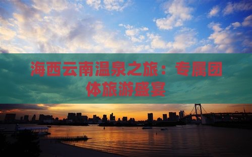 海西云南温泉之旅：专属团体旅游盛宴