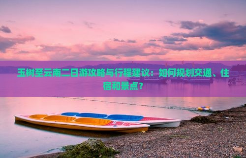 玉树至云南二日游攻略与行程建议：如何规划交通、住宿和景点？