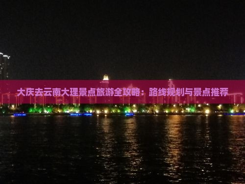 大庆去云南大理景点旅游全攻略：路线规划与景点推荐