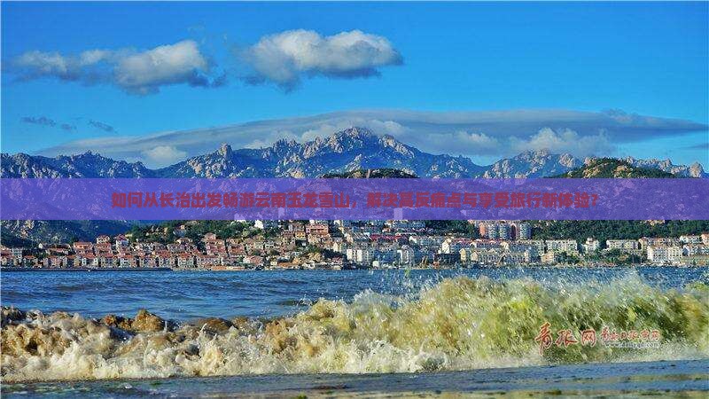 如何从长治出发畅游云南玉龙雪山，解决高反痛点与享受旅行新体验？