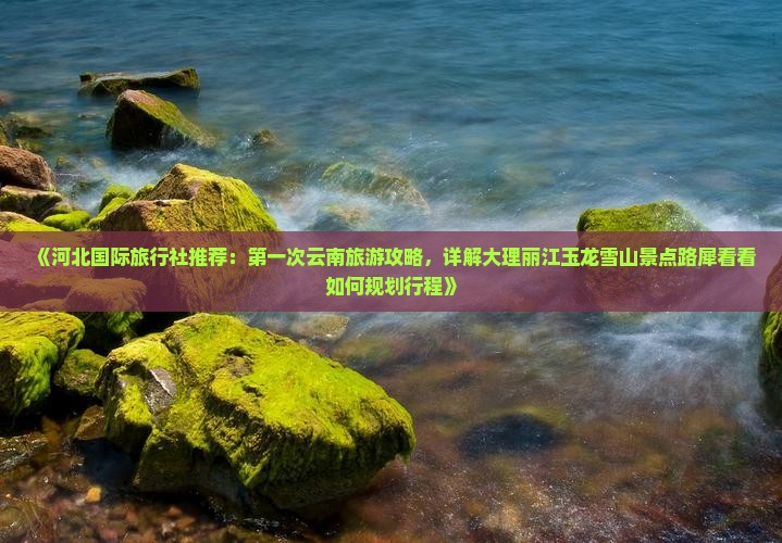 《河北国际旅行社推荐：第一次云南旅游攻略，详解大理丽江玉龙雪山景点路犀看看如何规划行程》
