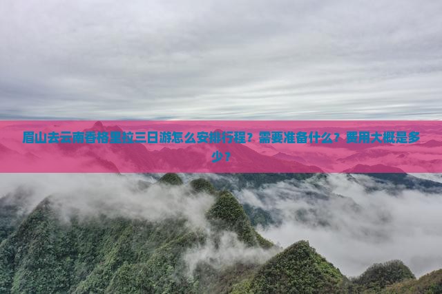 眉山去云南香格里拉三日游怎么安排行程？需要准备什么？费用大概是多少？