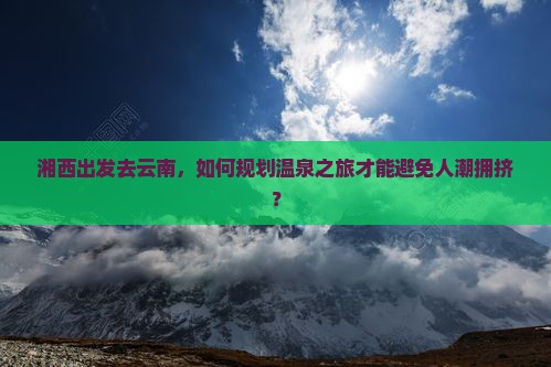 湘西出发去云南，如何规划温泉之旅才能避免人潮拥挤？