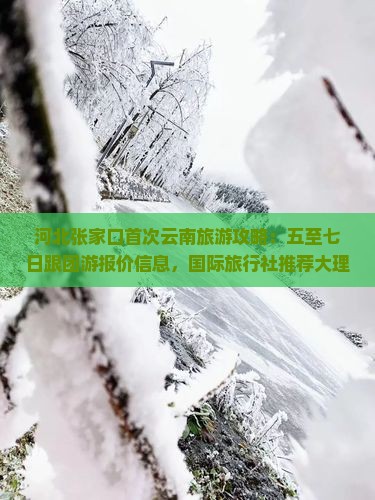 河北张家口首次云南旅游攻略：五至七日跟团游报价信息，国际旅行社推荐大理丽江西双版纳经典景点旅游团