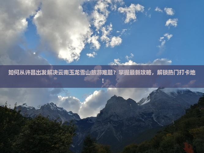 如何从许昌出发解决云南玉龙雪山旅游难题？掌握最新攻略，解锁热门打卡地！