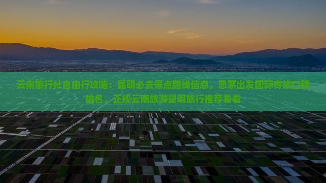 云南旅行社自由行攻略：昆明必去景点路线信息，思茅出发国际青旅口碑排名，正规云南旅游昆明旅行推荐看看