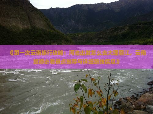 《第一次云南旅行攻略：河池出发怎么去大理丽江，云南旅游必看景点推荐与详细路线信息》