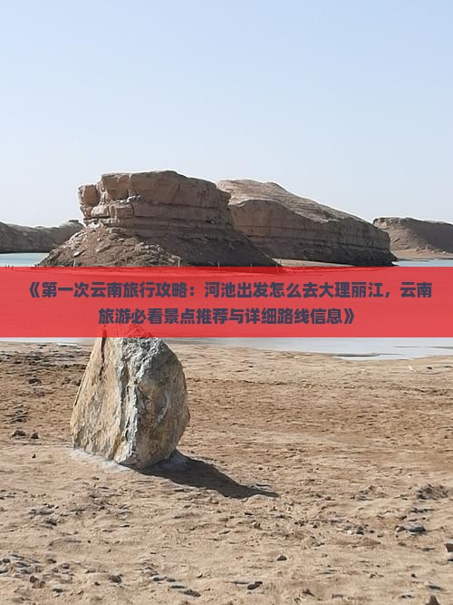 《第一次云南旅行攻略：河池出发怎么去大理丽江，云南旅游必看景点推荐与详细路线信息》