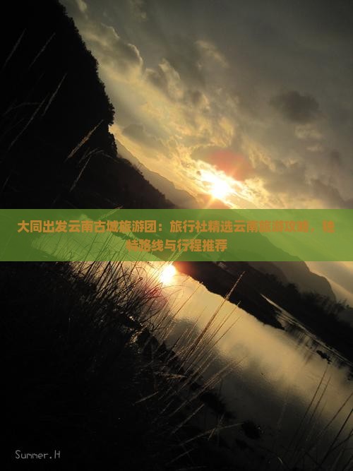 大同出发云南古城旅游团：旅行社精选云南旅游攻略，独特路线与行程推荐