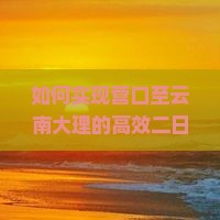 如何实现营口至云南大理的高效二日游？避开旅行痛点，掌握最新热词攻略！