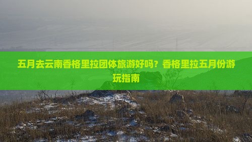 五月去云南香格里拉团体旅游好吗？香格里拉五月份游玩指南