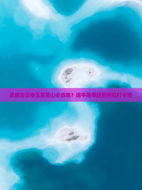 武威去云南玉龙雪山必去地？途牛推荐这些网红打卡地