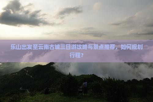 乐山出发至云南古城三日游攻略与景点推荐，如何规划行程？