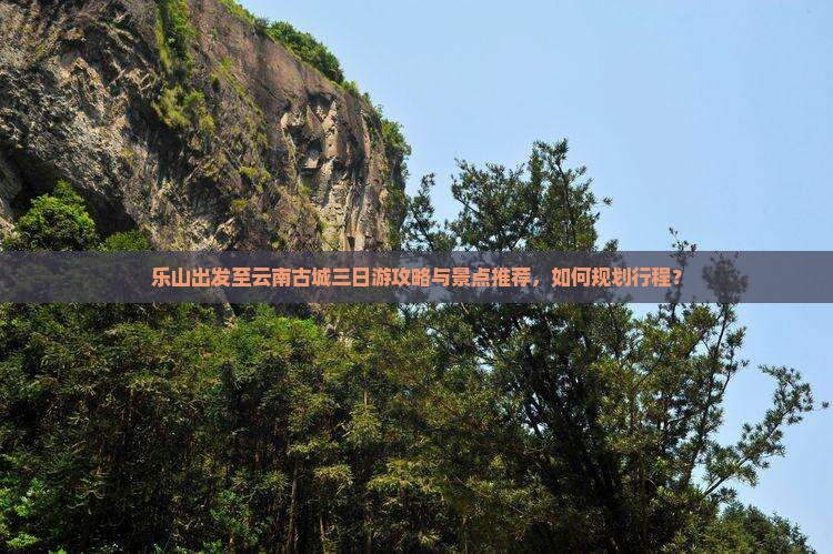 乐山出发至云南古城三日游攻略与景点推荐，如何规划行程？