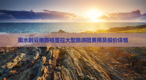 衡水到云南香格里拉大型旅游团费用及报价详情