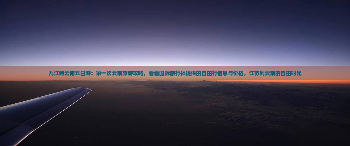 九江到云南五日游：第一次云南旅游攻略，看看国际旅行社提供的自由行信息与价格，江苏到云南的自由时光