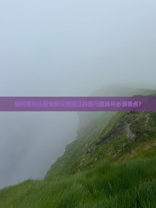 如何规划从延安到云南丽江的旅行路线与必游景点？
