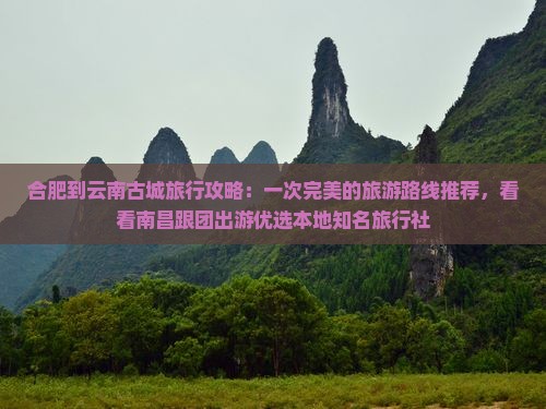合肥到云南古城旅行攻略：一次完美的旅游路线推荐，看看南昌跟团出游优选本地知名旅行社