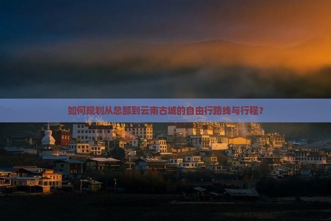 如何规划从总部到云南古城的自由行路线与行程？