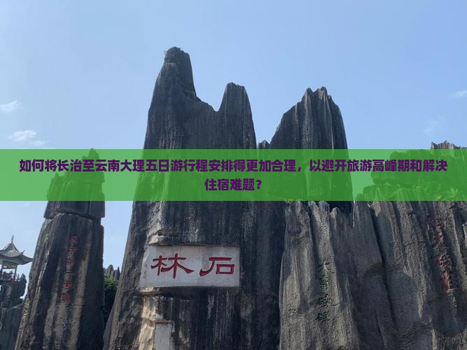 如何将长治至云南大理五日游行程安排得更加合理，以避开旅游高峰期和解决住宿难题？