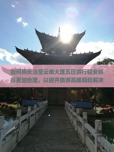 如何将长治至云南大理五日游行程安排得更加合理，以避开旅游高峰期和解决住宿难题？