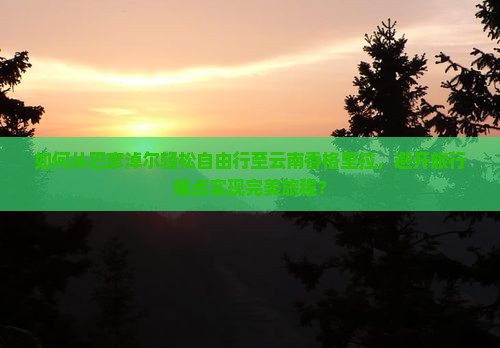 如何从巴彦淖尔轻松自由行至云南香格里拉，避开旅行痛点实现完美旅程？