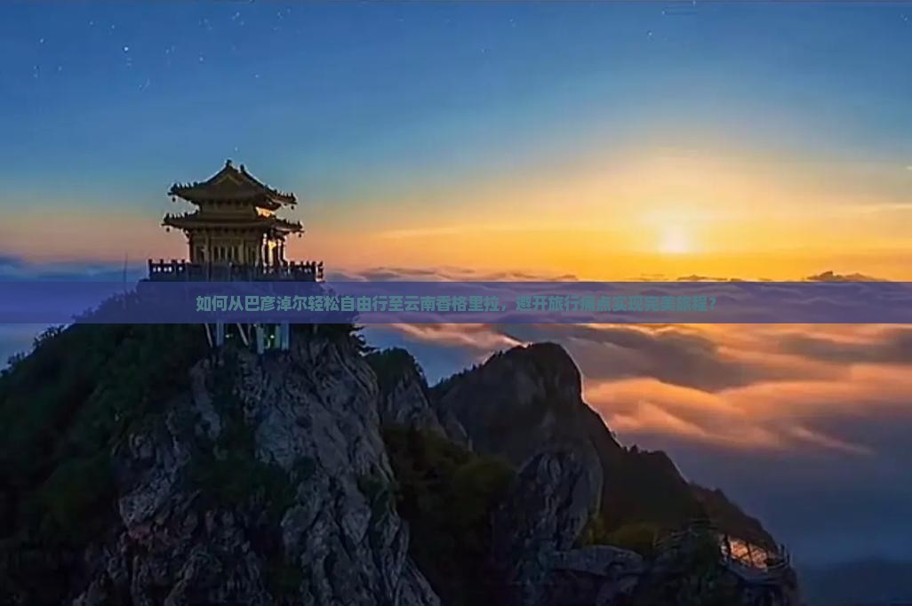如何从巴彦淖尔轻松自由行至云南香格里拉，避开旅行痛点实现完美旅程？