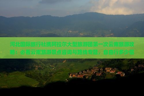 河北国际旅行社携阿拉尔大型旅游团第一次云南旅游攻略：必看云南旅游景点咨询与路线专题，自由行多少信息一看便知