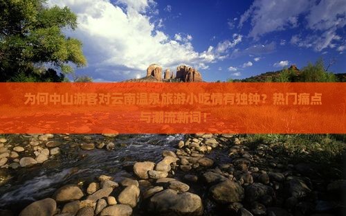 为何中山游客对云南温泉旅游小吃情有独钟？热门痛点与潮流新词！