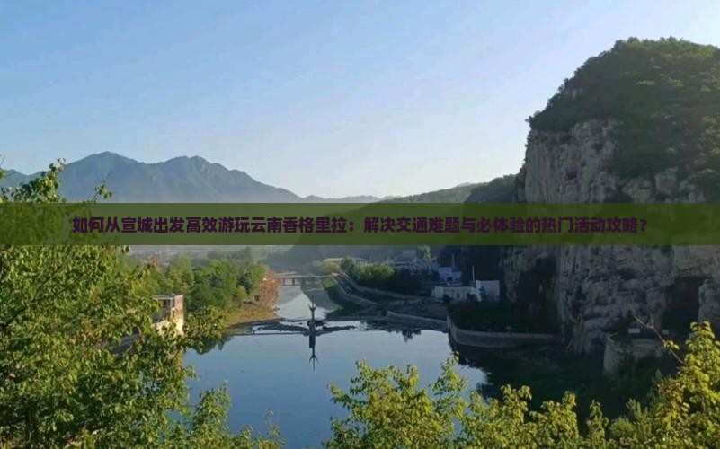 如何从宣城出发高效游玩云南香格里拉：解决交通难题与必体验的热门活动攻略？