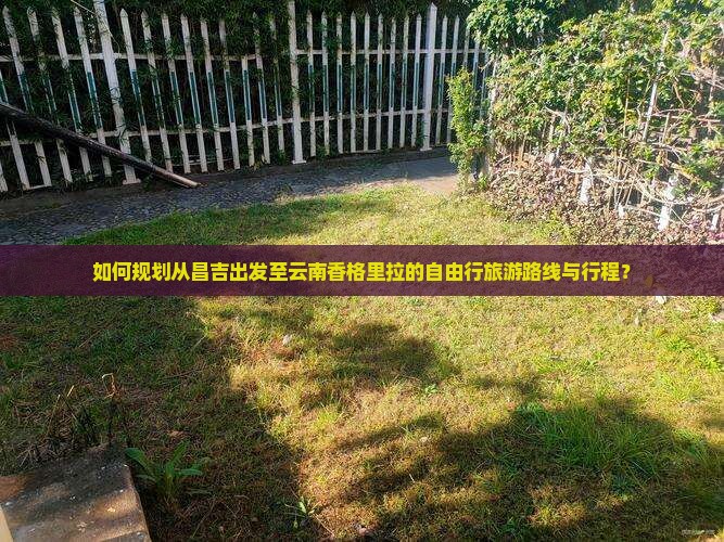 如何规划从昌吉出发至云南香格里拉的自由行旅游路线与行程？