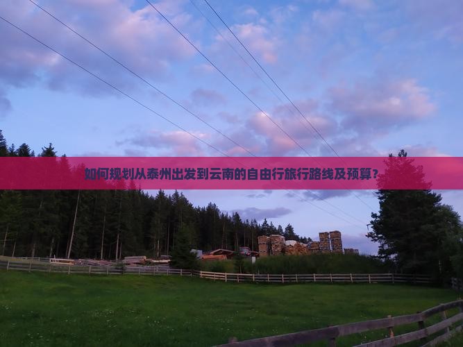 如何规划从泰州出发到云南的自由行旅行路线及预算？