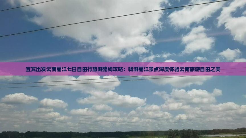 宜宾出发云南丽江七日自由行旅游路线攻略：畅游丽江景点深度体验云南旅游自由之美